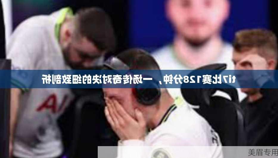 ti7比赛128分钟，一场传奇对决的细致剖析