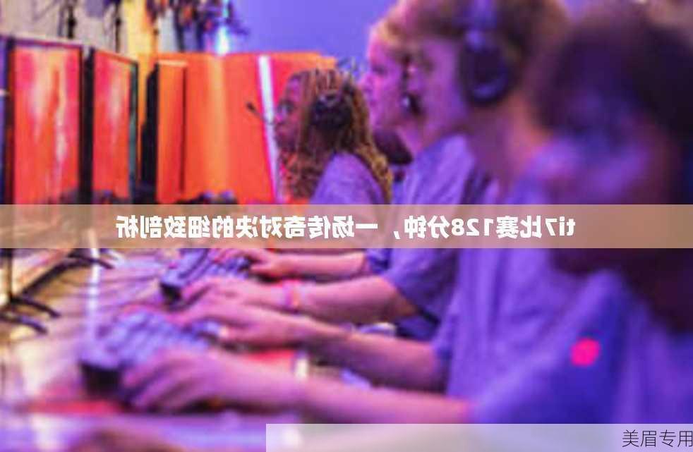 ti7比赛128分钟，一场传奇对决的细致剖析