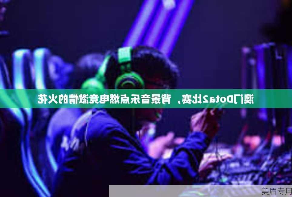 澳门Dota2比赛，背景音乐点燃电竞激情的火花