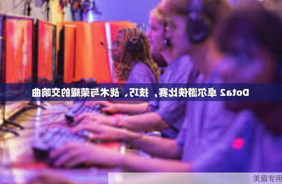 Dota2 卓尔游侠比赛，技巧、战术与荣耀的交响曲